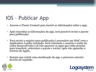 IOS – Publicar App
• Acessar o iTunes Connect para inserir as informações sobre a app;
• Após inseridas as informações da app, será possível enviar o pacote
para publicação;
• Para enviar o arquivo para publicação é necessário um MAC com o
Application Loader instalado. Será solicitado o usuário e senha da
conta desenvolvedor e já irão aparecer as apps que estão prontas
para transferir, selecionar o pacote e enviar, após isto aguardar o
retorno da Apple;
• Sempre que existir uma atualização da app, o processo anterior
deverá ser repetido.
 