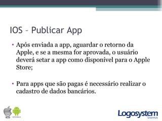 IOS – Publicar App
• Após enviada a app, aguardar o retorno da
Apple, e se a mesma for aprovada, o usuário
deverá setar a app como disponível para o Apple
Store;
• Para apps que são pagas é necessário realizar o
cadastro de dados bancários.
 