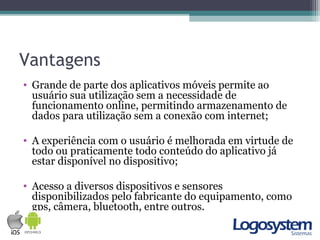 Vantagens
• Grande de parte dos aplicativos móveis permite ao
usuário sua utilização sem a necessidade de
funcionamento online, permitindo armazenamento de
dados para utilização sem a conexão com internet;
• A experiência com o usuário é melhorada em virtude de
todo ou praticamente todo conteúdo do aplicativo já
estar disponível no dispositivo;
• Acesso a diversos dispositivos e sensores
disponibilizados pelo fabricante do equipamento, como
gps, câmera, bluetooth, entre outros.
 