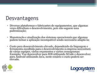Desvantagens
• Diversas plataformas e fabricantes de equipamentos, que algumas
vezes dificultam o desenvolvimento, pois não seguem uma
padronização;
• Manutenção e atualização dos sistemas operacionais que algumas
podem tornar a aplicação incompatível sendo necessário adaptá-la;
• Custo para desenvolvimento elevado, dependendo da linguagem e
ferramenta escolhida para o desenvolvimento à empresa necessitará
de várias equipes, vários orçamentos e vários cronogramas:
Exemplo: Vou desenvolver para IOS utilizando XCode e desenvolver
para Android utilizando Java, neste cenário o custo poderá ser
elevado.
 