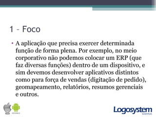 1 – Foco
• A aplicação que precisa exercer determinada
função de forma plena. Por exemplo, no meio
corporativo não podemos colocar um ERP (que
faz diversas funções) dentro de um dispositivo, e
sim devemos desenvolver aplicativos distintos
como para força de vendas (digitação de pedido),
geomapeamento, relatórios, resumos gerenciais
e outros.
 