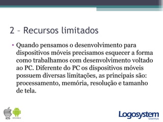 2 – Recursos limitados
• Quando pensamos o desenvolvimento para
dispositivos móveis precisamos esquecer a forma
como trabalhamos com desenvolvimento voltado
ao PC. Diferente do PC os dispositivos móveis
possuem diversas limitações, as principais são:
processamento, memória, resolução e tamanho
de tela.
 