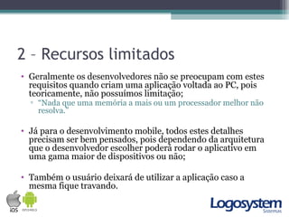 2 – Recursos limitados
• Geralmente os desenvolvedores não se preocupam com estes
requisitos quando criam uma aplicação voltada ao PC, pois
teoricamente, não possuímos limitação;
▫ “Nada que uma memória a mais ou um processador melhor não
resolva.”
• Já para o desenvolvimento mobile, todos estes detalhes
precisam ser bem pensados, pois dependendo da arquitetura
que o desenvolvedor escolher poderá rodar o aplicativo em
uma gama maior de dispositivos ou não;
• Também o usuário deixará de utilizar a aplicação caso a
mesma fique travando.
 