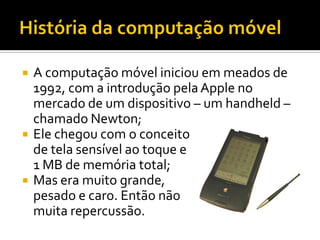    A computação móvel iniciou em meados de
    1992, com a introdução pela Apple no
    mercado de um dispositivo – um ha...