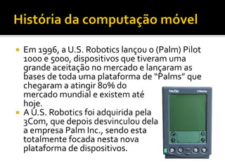  Em 1996, a U.S. Robotics lançou o (Palm) Pilot
  1000 e 5000, dispositivos que tiveram uma
  grande aceitação no mercado...
