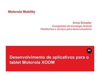 Motorola Mobility


                                               Anna Schaller
                              Evangelistas da tecnologia Android
                    Plataformas e serviços para desenvolvedores




Desenvolvimento de aplicativos para o
tablet Motorola XOOM
 