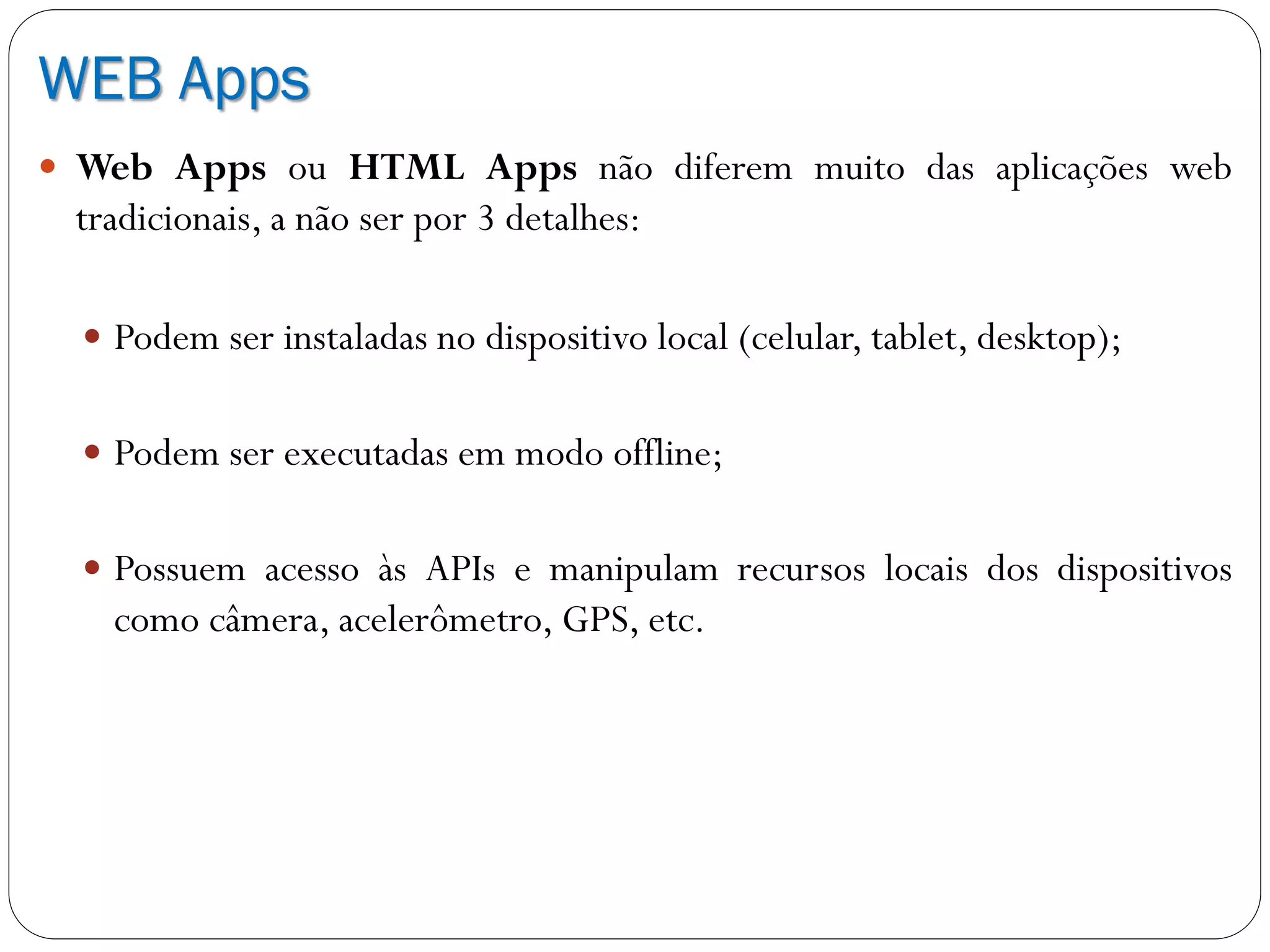 WEB Apps
 Web Apps ou HTML Apps não diferem muito das aplicações web
tradicionais, a não ser por 3 detalhes:
 Podem ser instaladas no dispositivo local (celular, tablet, desktop);
 Podem ser executadas em modo offline;
 Possuem acesso às APIs e manipulam recursos locais dos dispositivos
como câmera, acelerômetro, GPS, etc.
 