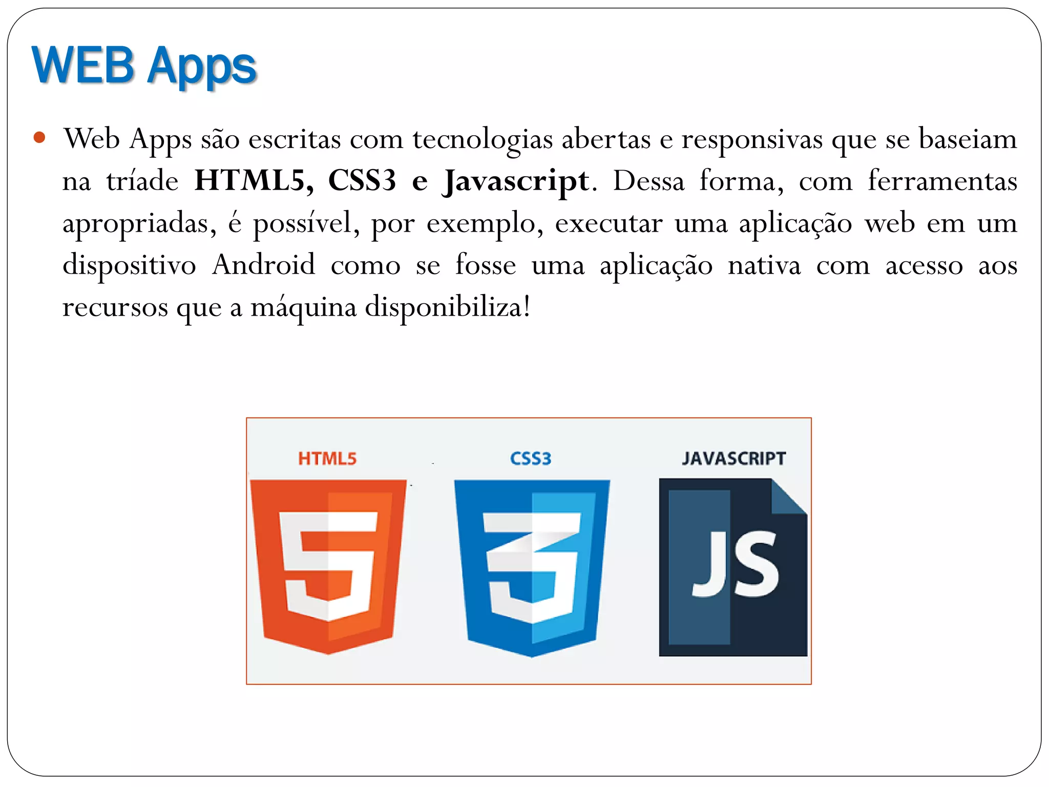 WEB Apps
 Web Apps são escritas com tecnologias abertas e responsivas que se baseiam
na tríade HTML5, CSS3 e Javascript. Dessa forma, com ferramentas
apropriadas, é possível, por exemplo, executar uma aplicação web em um
dispositivo Android como se fosse uma aplicação nativa com acesso aos
recursos que a máquina disponibiliza!
 