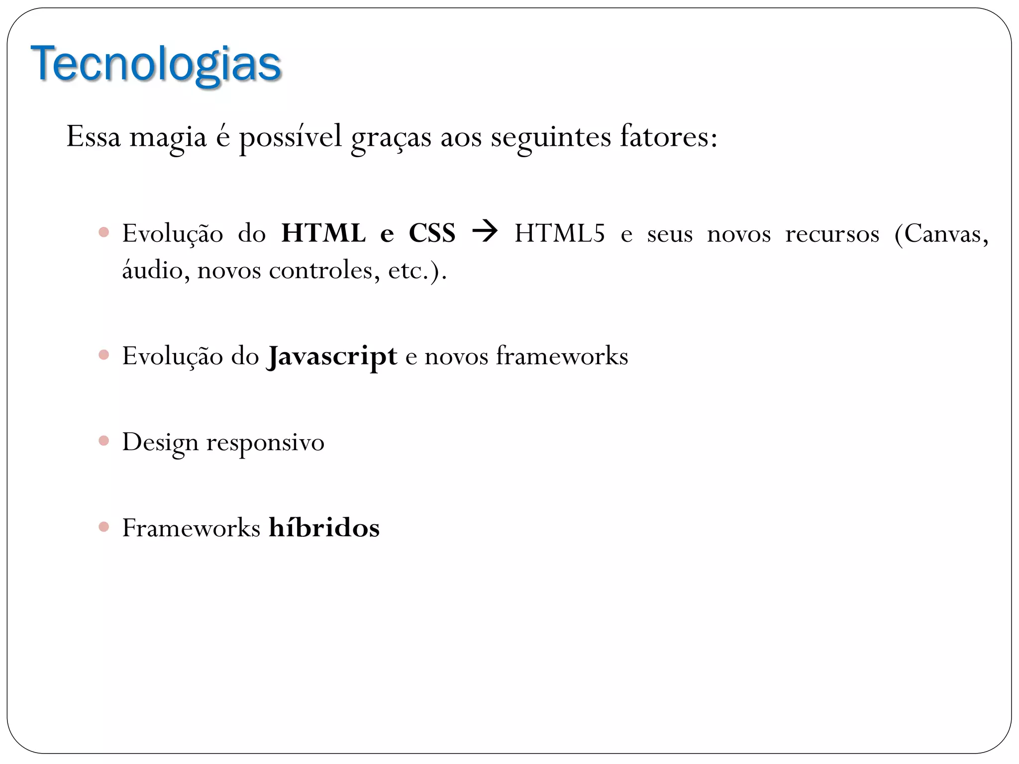 Tecnologias
Essa magia é possível graças aos seguintes fatores:
 Evolução do HTML e CSS  HTML5 e seus novos recursos (Canvas,
áudio, novos controles, etc.).
 Evolução do Javascript e novos frameworks
 Design responsivo
 Frameworks híbridos
 