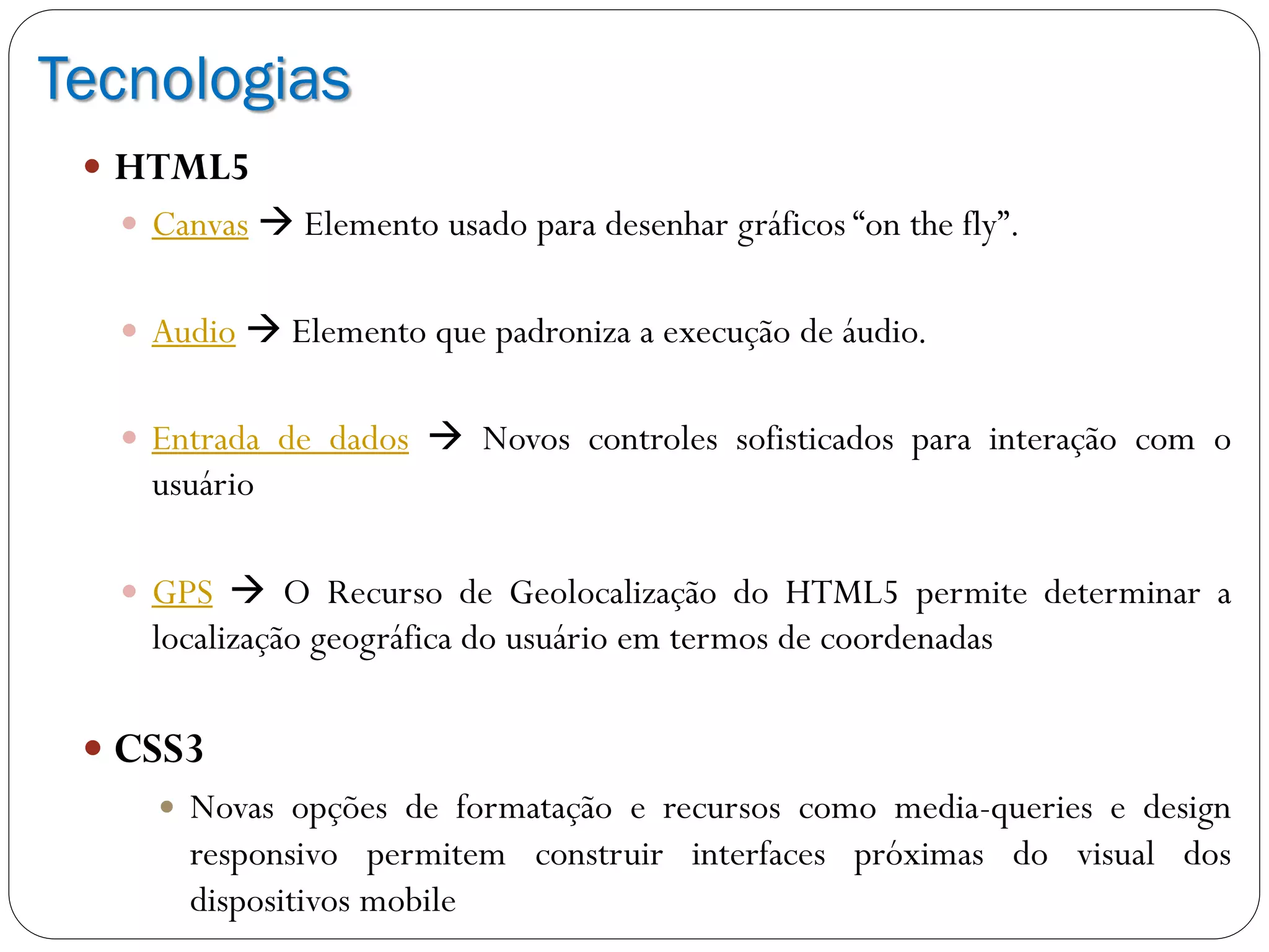 Tecnologias
 HTML5
 Canvas  Elemento usado para desenhar gráficos “on the fly”.
 Audio  Elemento que padroniza a execução de áudio.
 Entrada de dados  Novos controles sofisticados para interação com o
usuário
 GPS  O Recurso de Geolocalização do HTML5 permite determinar a
localização geográfica do usuário em termos de coordenadas
 CSS3
 Novas opções de formatação e recursos como media-queries e design
responsivo permitem construir interfaces próximas do visual dos
dispositivos mobile
 