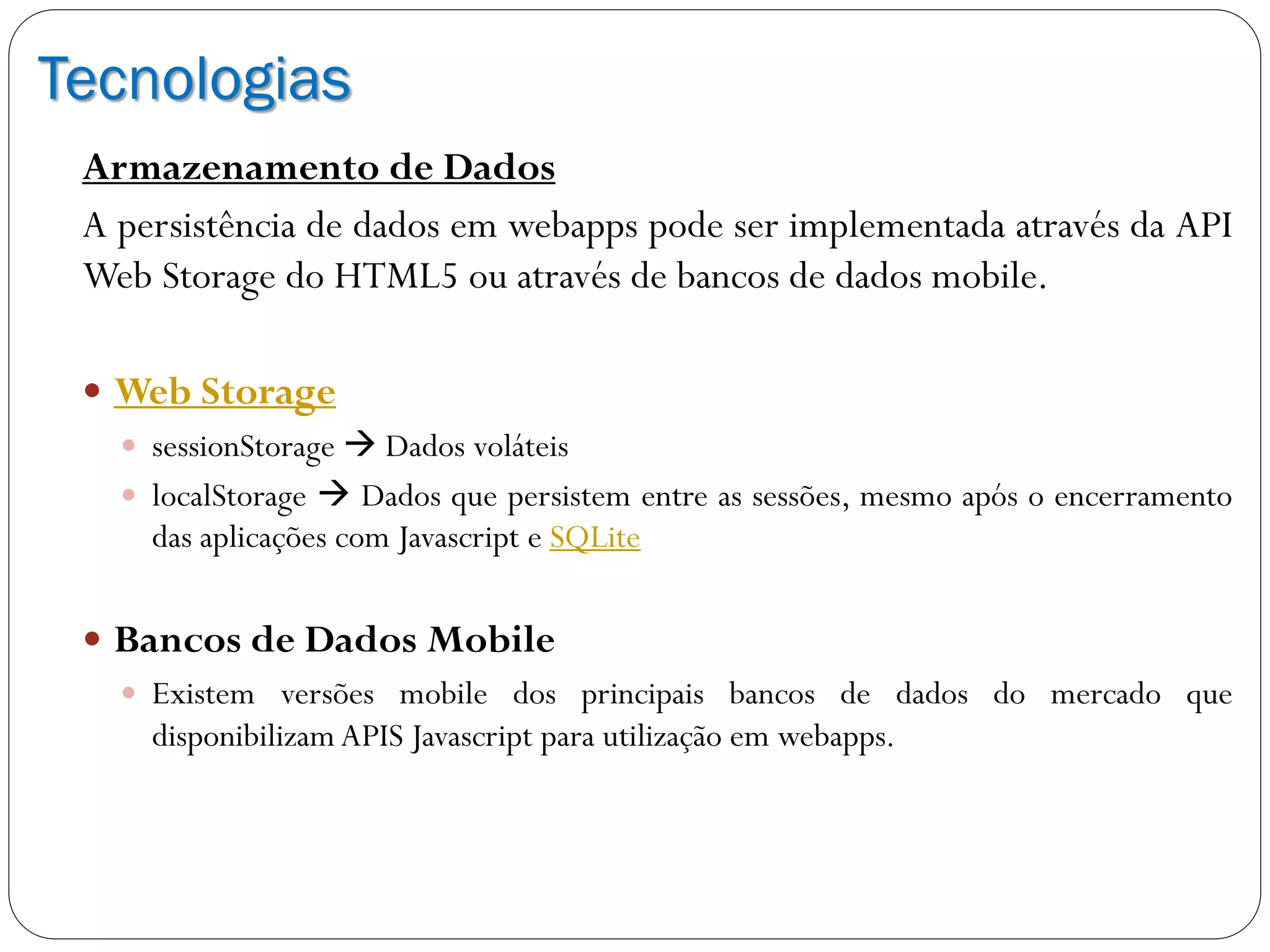 Tecnologias
Armazenamento de Dados
A persistência de dados em webapps pode ser implementada através da API
Web Storage do HTML5 ou através de bancos de dados mobile.
 Web Storage
 sessionStorage  Dados voláteis
 localStorage  Dados que persistem entre as sessões, mesmo após o encerramento
das aplicações com Javascript e SQLite
 Bancos de Dados Mobile
 Existem versões mobile dos principais bancos de dados do mercado que
disponibilizam APIS Javascript para utilização em webapps.
 