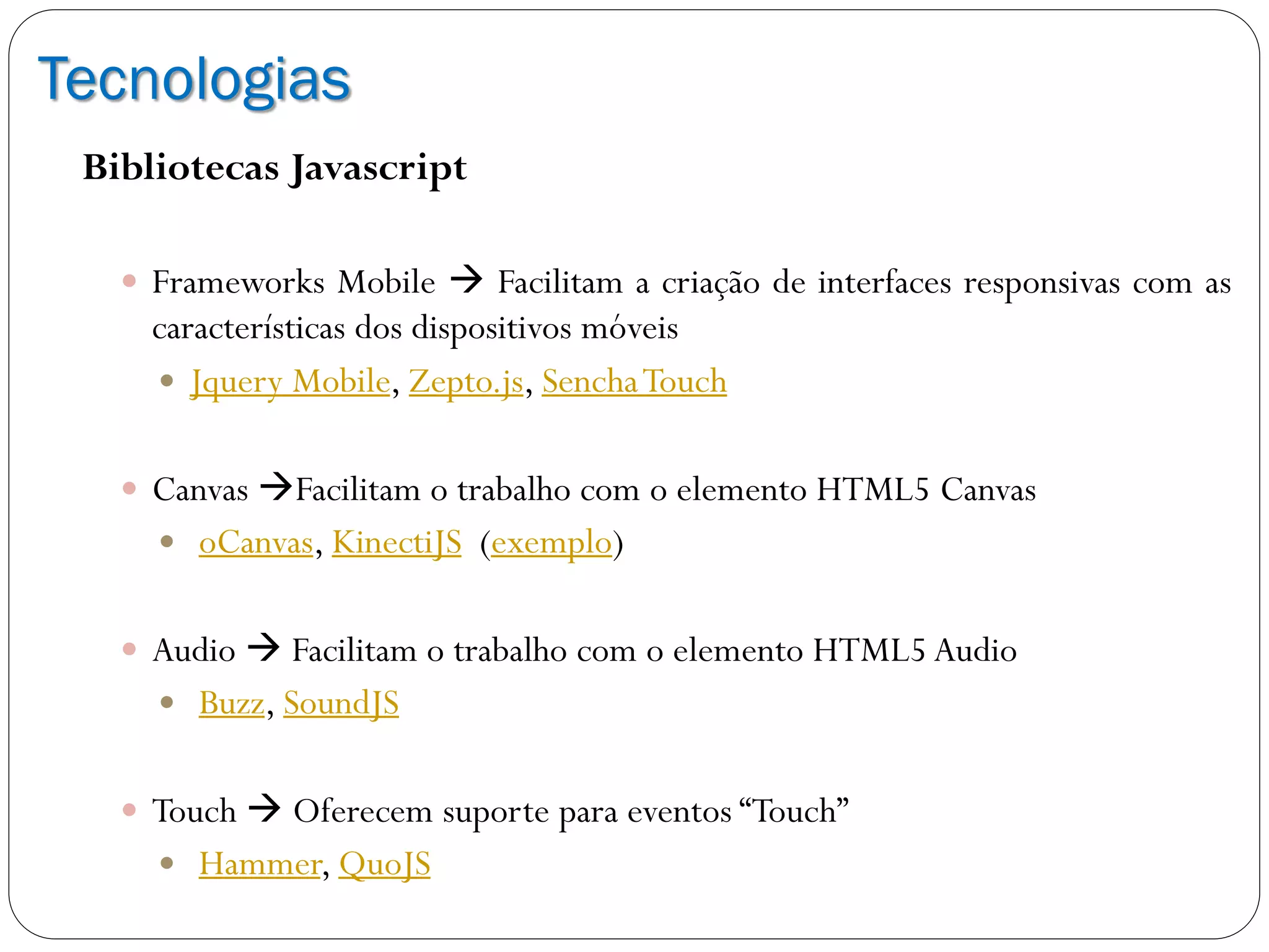 Tecnologias
Bibliotecas Javascript
 Frameworks Mobile  Facilitam a criação de interfaces responsivas com as
características dos dispositivos móveis
 Jquery Mobile, Zepto.js, SenchaTouch
 Canvas Facilitam o trabalho com o elemento HTML5 Canvas
 oCanvas, KinectiJS (exemplo)
 Audio  Facilitam o trabalho com o elemento HTML5 Audio
 Buzz, SoundJS
 Touch  Oferecem suporte para eventos “Touch”
 Hammer, QuoJS
 