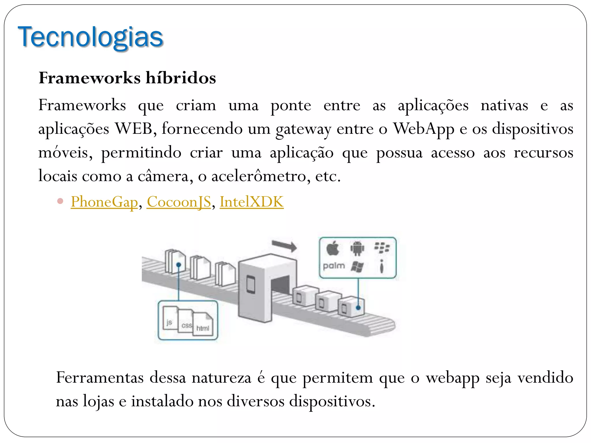 Tecnologias
Frameworks híbridos
Frameworks que criam uma ponte entre as aplicações nativas e as
aplicações WEB, fornecendo um gateway entre o WebApp e os dispositivos
móveis, permitindo criar uma aplicação que possua acesso aos recursos
locais como a câmera, o acelerômetro, etc.
 PhoneGap, CocoonJS, IntelXDK
Ferramentas dessa natureza é que permitem que o webapp seja vendido
nas lojas e instalado nos diversos dispositivos.
 