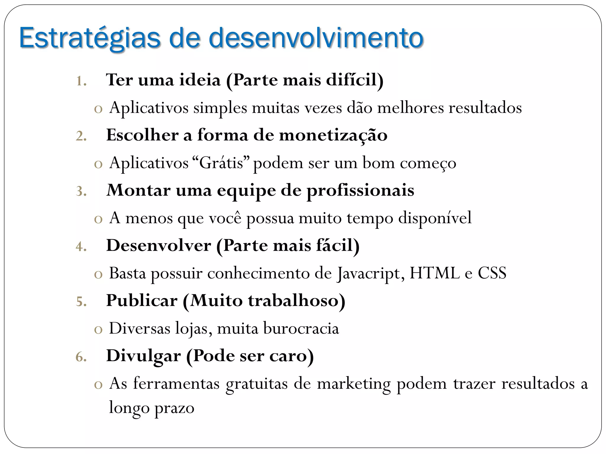 Estratégias de desenvolvimento
1. Ter uma ideia (Parte mais difícil)
o Aplicativos simples muitas vezes dão melhores resultados
2. Escolher a forma de monetização
o Aplicativos “Grátis” podem ser um bom começo
3. Montar uma equipe de profissionais
o A menos que você possua muito tempo disponível
4. Desenvolver (Parte mais fácil)
o Basta possuir conhecimento de Javacript, HTML e CSS
5. Publicar (Muito trabalhoso)
o Diversas lojas, muita burocracia
6. Divulgar (Pode ser caro)
o As ferramentas gratuitas de marketing podem trazer resultados a
longo prazo
 