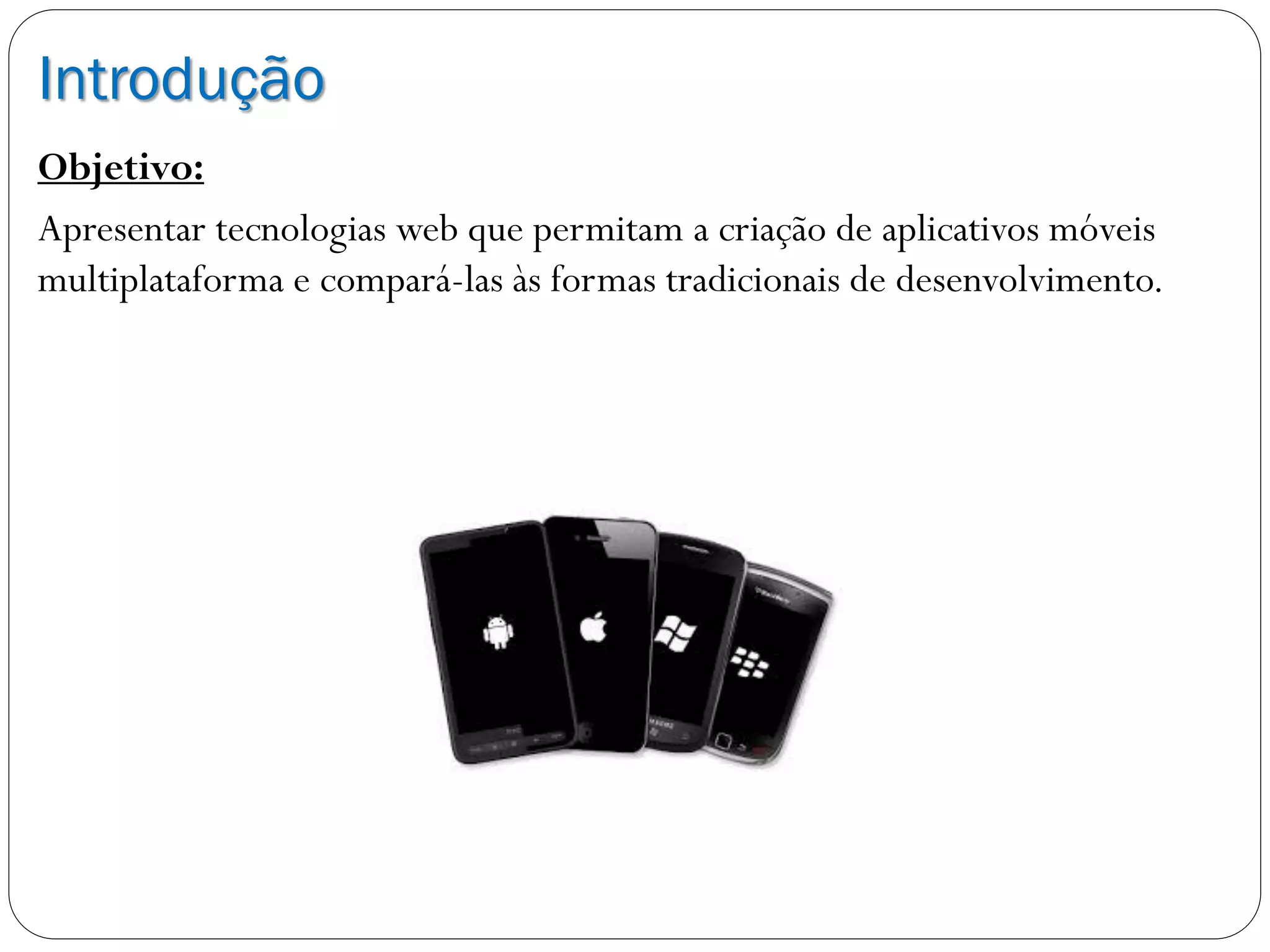 Introdução
Objetivo:
Apresentar tecnologias web que permitam a criação de aplicativos móveis
multiplataforma e compará-las às formas tradicionais de desenvolvimento.
 