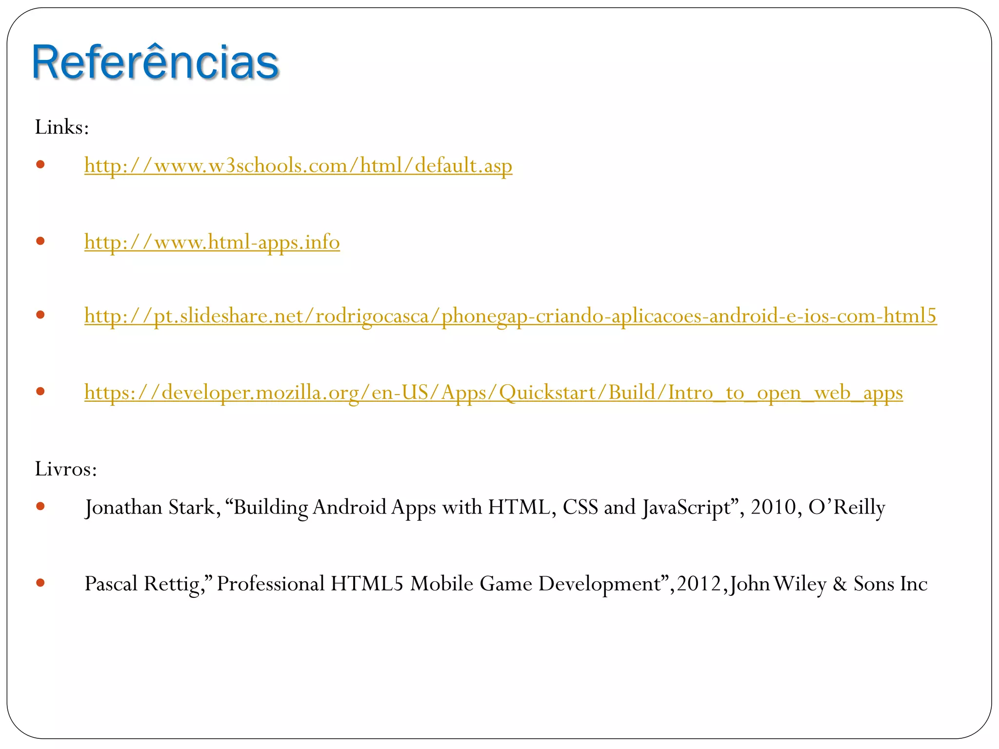 Referências
Links:
 http://www.w3schools.com/html/default.asp
 http://www.html-apps.info
 http://pt.slideshare.net/rodrigocasca/phonegap-criando-aplicacoes-android-e-ios-com-html5
 https://developer.mozilla.org/en-US/Apps/Quickstart/Build/Intro_to_open_web_apps
Livros:
 Jonathan Stark,“Building AndroidApps with HTML, CSS and JavaScript”, 2010, O’Reilly
 Pascal Rettig,” Professional HTML5 Mobile Game Development”,2012,JohnWiley & Sons Inc
 