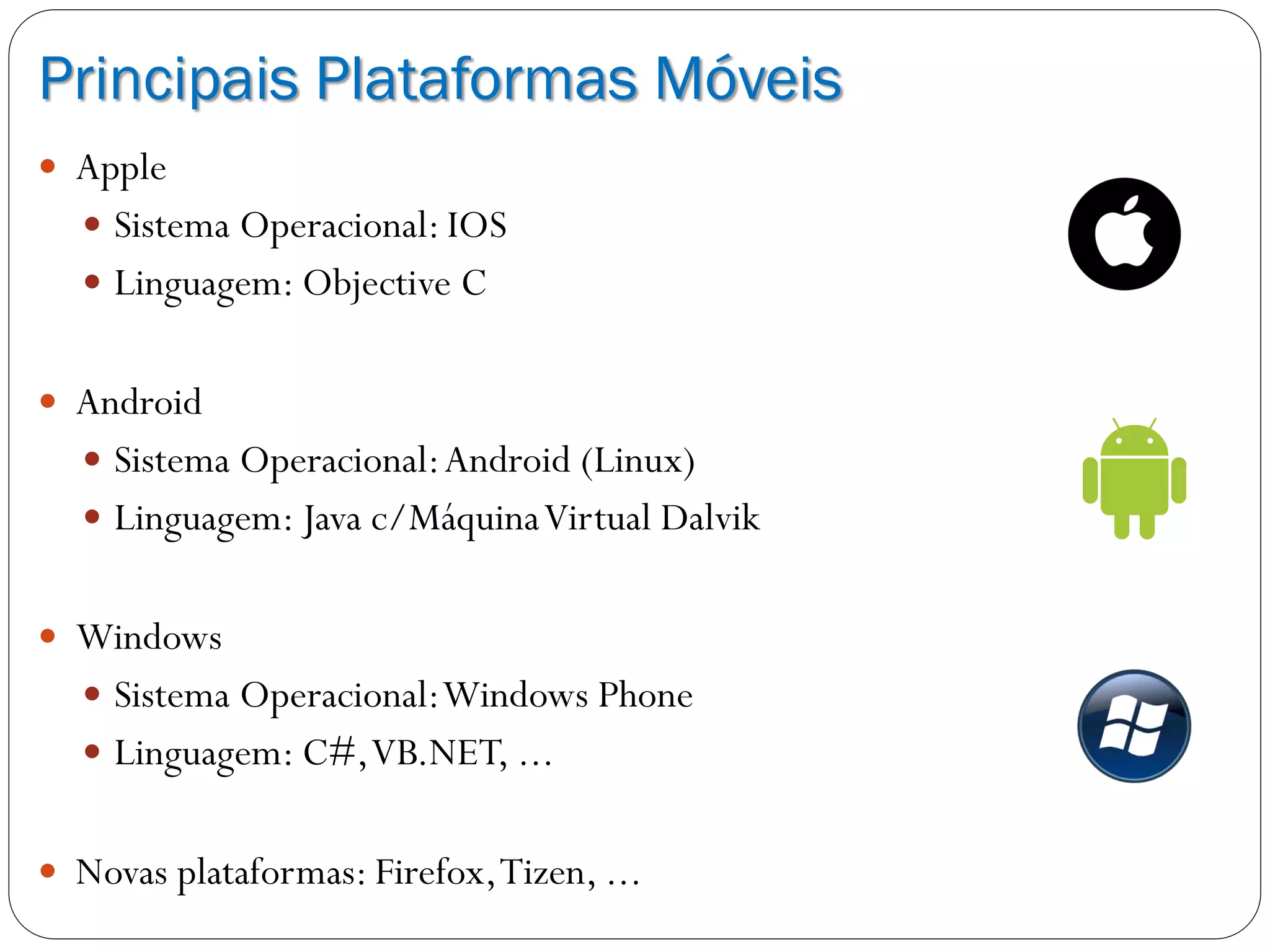 Principais Plataformas Móveis
 Apple
 Sistema Operacional: IOS
 Linguagem: Objective C
 Android
 Sistema Operacional:Android (Linux)
 Linguagem: Java c/MáquinaVirtual Dalvik
 Windows
 Sistema Operacional:Windows Phone
 Linguagem: C#,VB.NET, ...
 Novas plataformas: Firefox,Tizen, ...
 