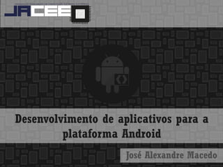 Desenvolvimento de aplicativos para a plataforma Android 
José Alexandre Macedo  
