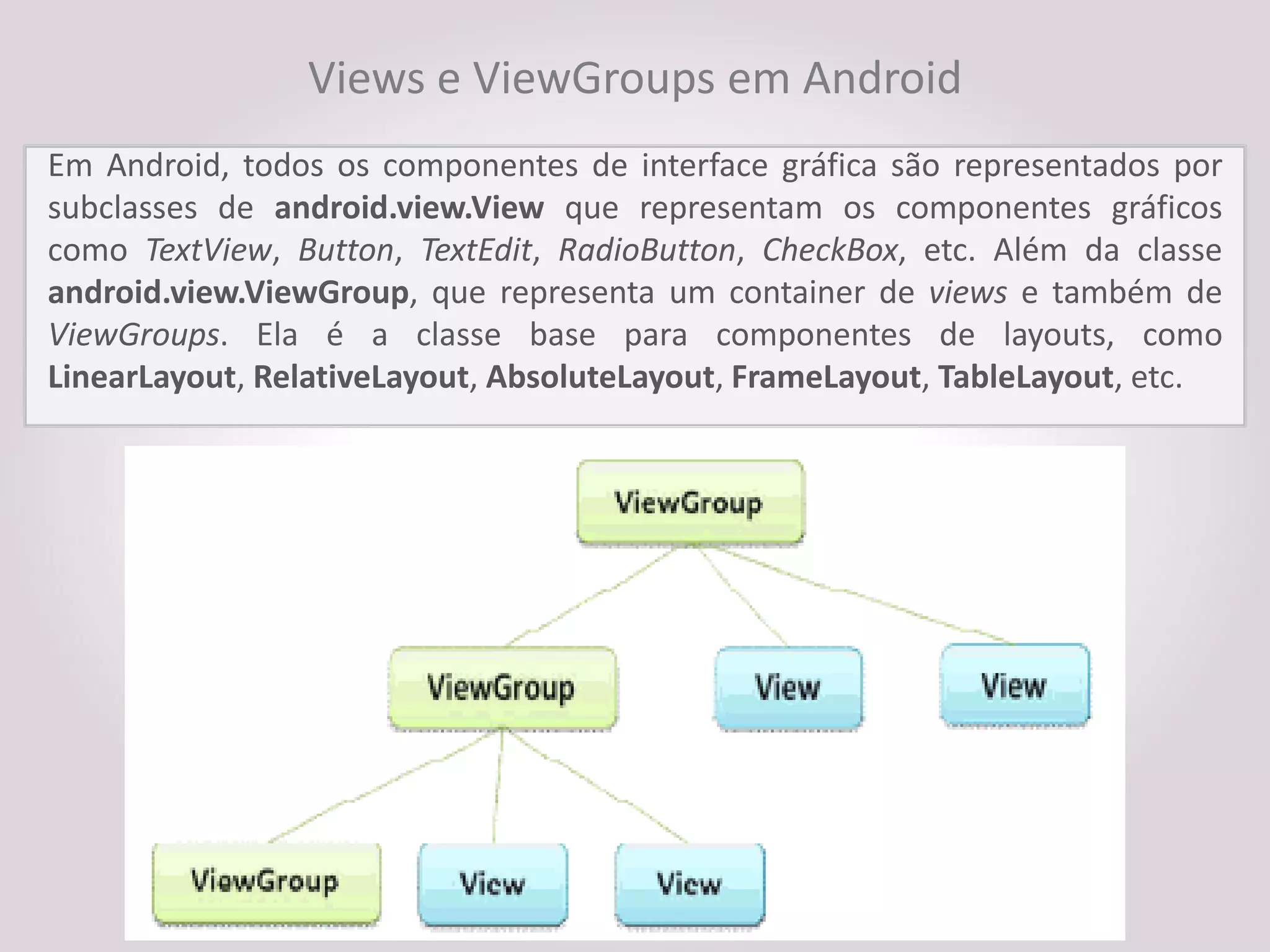 Views e ViewGroups em Android
Em Android, todos os componentes de interface gráfica são representados por
subclasses de android.view.View que representam os componentes gráficos
como TextView, Button, TextEdit, RadioButton, CheckBox, etc. Além da classe
android.view.ViewGroup, que representa um container de views e também de
ViewGroups. Ela é a classe base para componentes de layouts, como
LinearLayout, RelativeLayout, AbsoluteLayout, FrameLayout, TableLayout, etc.
 