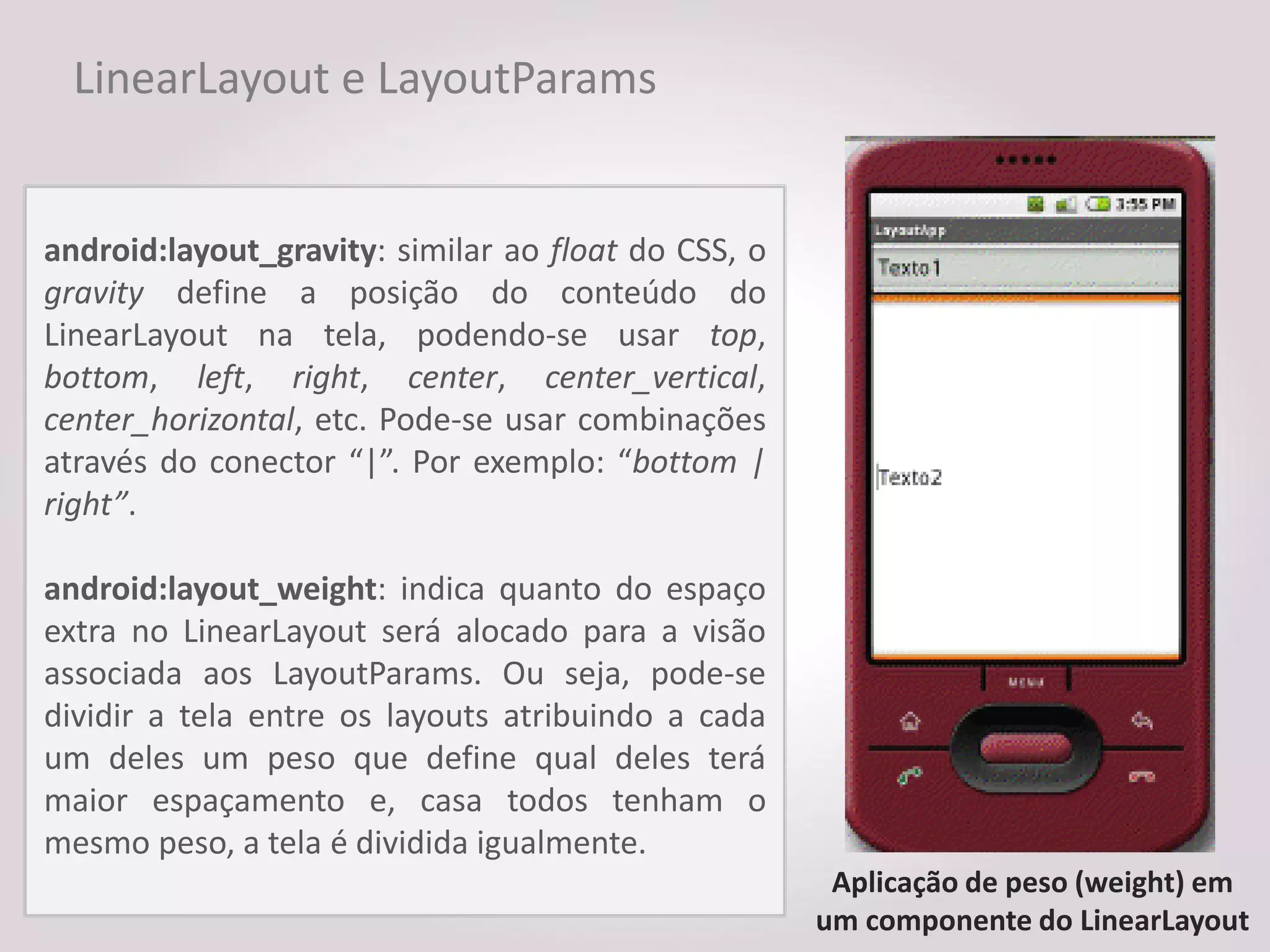LinearLayout e LayoutParams


android:layout_gravity: similar ao float do CSS, o
gravity define a posição do conteúdo do
LinearLayout na tela, podendo-se usar top,
bottom, left, right, center, center_vertical,
center_horizontal, etc. Pode-se usar combinações
através do conector “|”. Por exemplo: “bottom |
right”.

android:layout_weight: indica quanto do espaço
extra no LinearLayout será alocado para a visão
associada aos LayoutParams. Ou seja, pode-se
dividir a tela entre os layouts atribuindo a cada
um deles um peso que define qual deles terá
maior espaçamento e, casa todos tenham o
mesmo peso, a tela é dividida igualmente.
                                                      Aplicação de peso (weight) em
                                                     um componente do LinearLayout
 