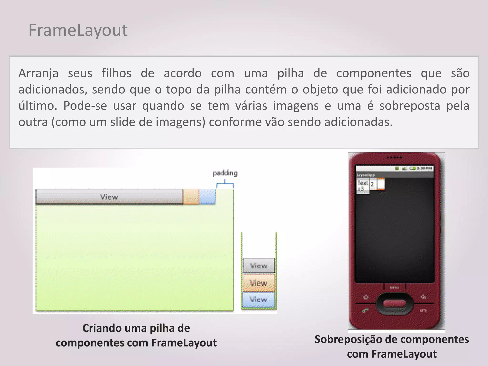FrameLayout

Arranja seus filhos de acordo com uma pilha de componentes que são
adicionados, sendo que o topo da pilha contém o objeto que foi adicionado por
último. Pode-se usar quando se tem várias imagens e uma é sobreposta pela
outra (como um slide de imagens) conforme vão sendo adicionadas.




          Criando uma pilha de
      componentes com FrameLayout                 Sobreposição de componentes
                                                       com FrameLayout
 