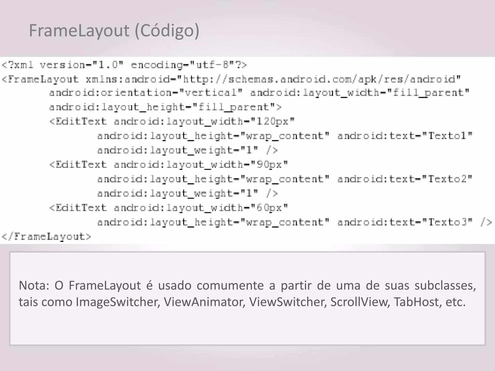 FrameLayout (Código)




Nota: O FrameLayout é usado comumente a partir de uma de suas subclasses,
tais como ImageSwitcher, ViewAnimator, ViewSwitcher, ScrollView, TabHost, etc.
 