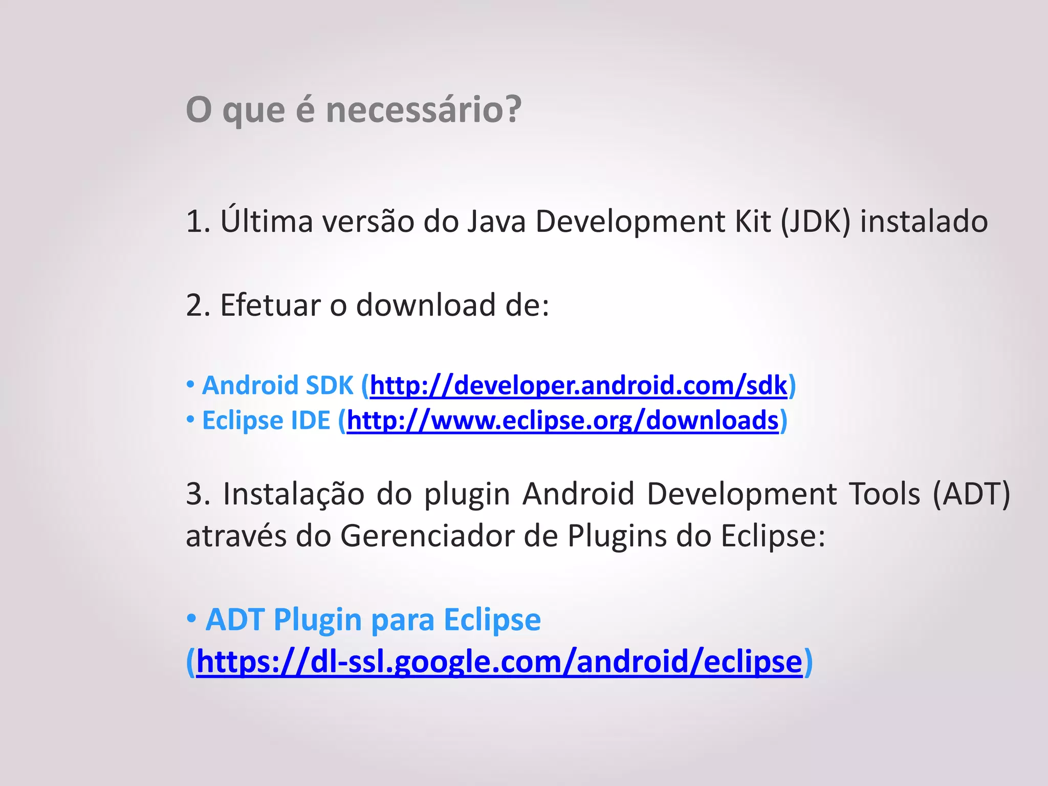 O que é necessário?

1. Última versão do Java Development Kit (JDK) instalado

2. Efetuar o download de:

• Android SDK (http://developer.android.com/sdk)
• Eclipse IDE (http://www.eclipse.org/downloads)

3. Instalação do plugin Android Development Tools (ADT)
através do Gerenciador de Plugins do Eclipse:

• ADT Plugin para Eclipse
(https://dl-ssl.google.com/android/eclipse)
 