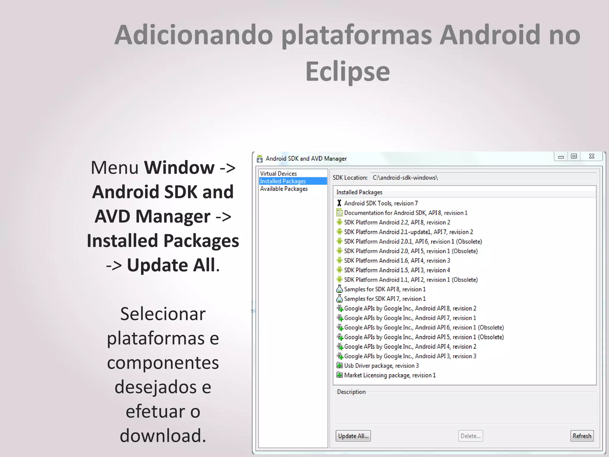 Adicionando plataformas Android no
                 Eclipse


 Menu Window ->
 Android SDK and
 AVD Manager ->
Installed Packages
  -> Update All.

    Selecionar
  plataformas e
  componentes
   desejados e
     efetuar o
   download.
 
