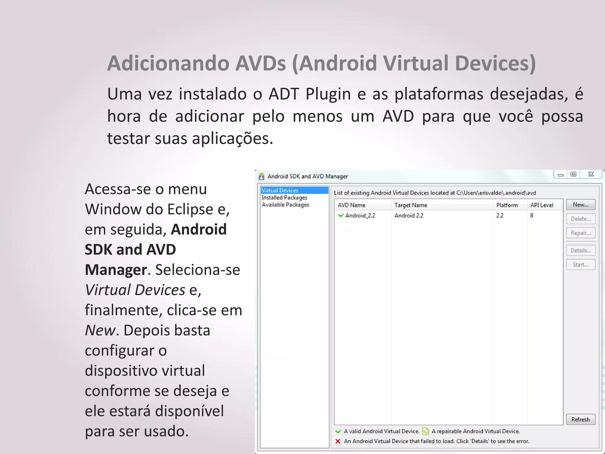 Adicionando AVDs (Android Virtual Devices)
   Uma vez instalado o ADT Plugin e as plataformas desejadas, é
   hora de adicionar pelo menos um AVD para que você possa
   testar suas aplicações.

Acessa-se o menu
Window do Eclipse e,
em seguida, Android
SDK and AVD
Manager. Seleciona-se
Virtual Devices e,
finalmente, clica-se em
New. Depois basta
configurar o
dispositivo virtual
conforme se deseja e
ele estará disponível
para ser usado.
 