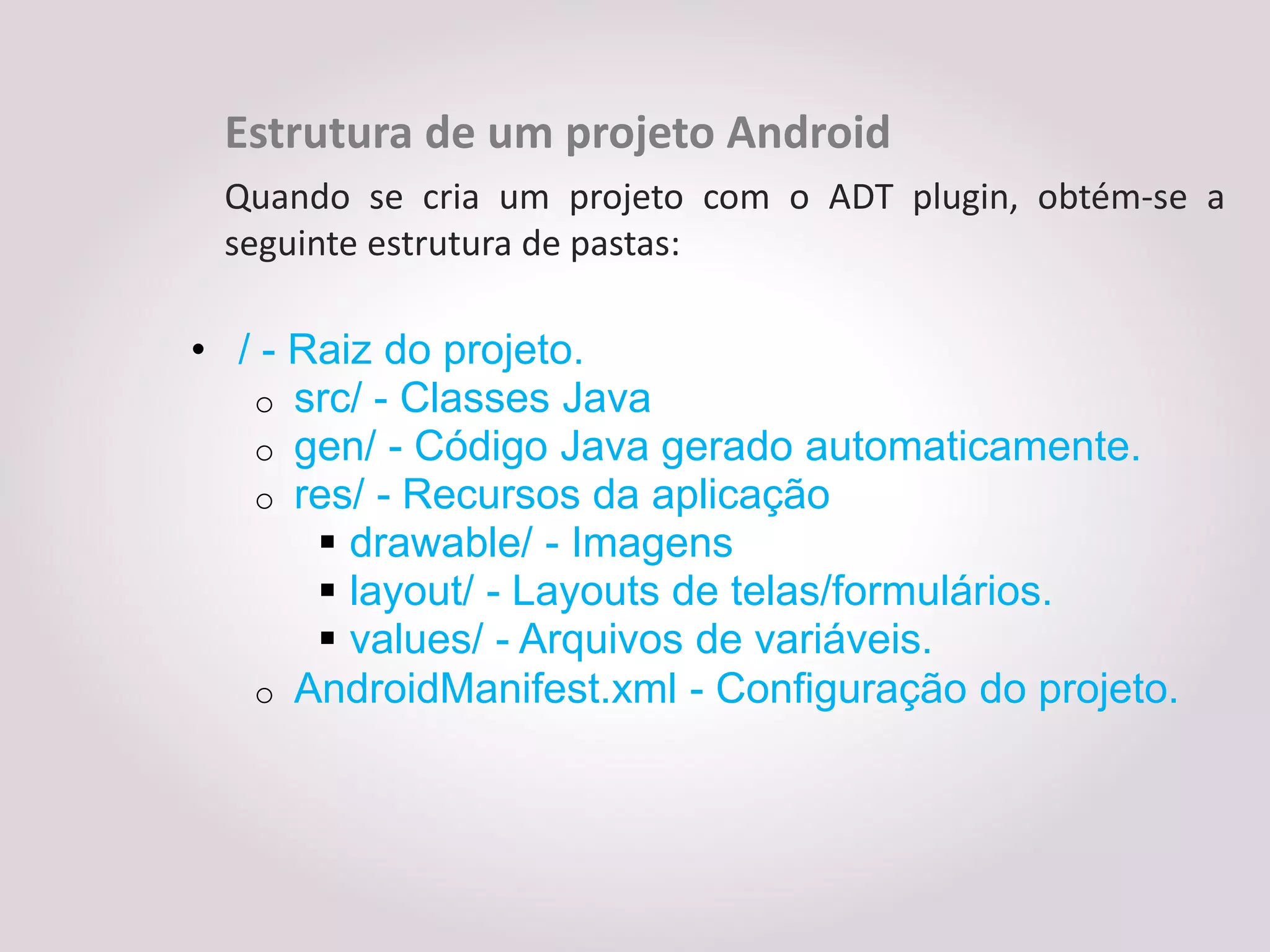 Estrutura de um projeto Android
 Quando se cria um projeto com o ADT plugin, obtém-se a
 seguinte estrutura de pastas:

• / - Raiz do projeto.
   o src/ - Classes Java
   o gen/ - Código Java gerado automaticamente.
   o res/ - Recursos da aplicação
        drawable/ - Imagens
        layout/ - Layouts de telas/formulários.
        values/ - Arquivos de variáveis.
   o AndroidManifest.xml - Configuração do projeto.
 