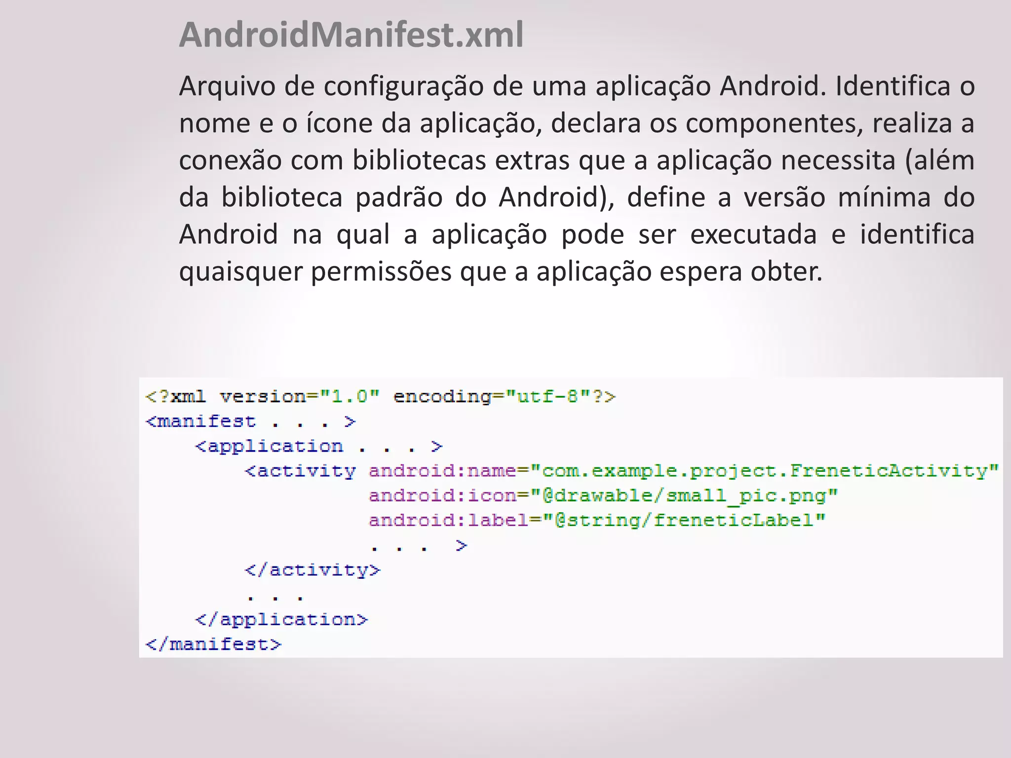AndroidManifest.xml
Arquivo de configuração de uma aplicação Android. Identifica o
nome e o ícone da aplicação, declara os componentes, realiza a
conexão com bibliotecas extras que a aplicação necessita (além
da biblioteca padrão do Android), define a versão mínima do
Android na qual a aplicação pode ser executada e identifica
quaisquer permissões que a aplicação espera obter.
 