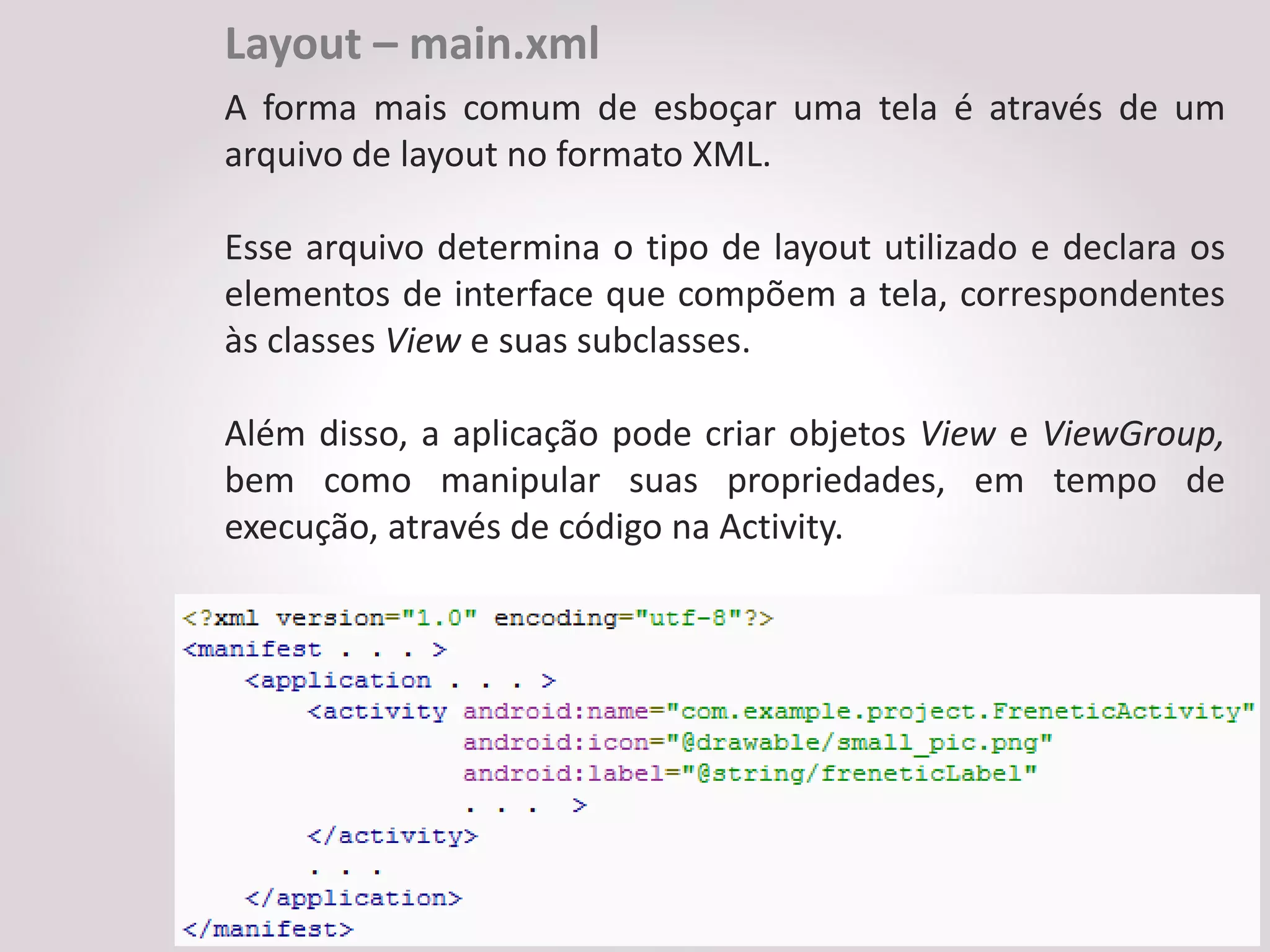 Layout – main.xml
A forma mais comum de esboçar uma tela é através de um
arquivo de layout no formato XML.

Esse arquivo determina o tipo de layout utilizado e declara os
elementos de interface que compõem a tela, correspondentes
às classes View e suas subclasses.

Além disso, a aplicação pode criar objetos View e ViewGroup,
bem como manipular suas propriedades, em tempo de
execução, através de código na Activity.
 