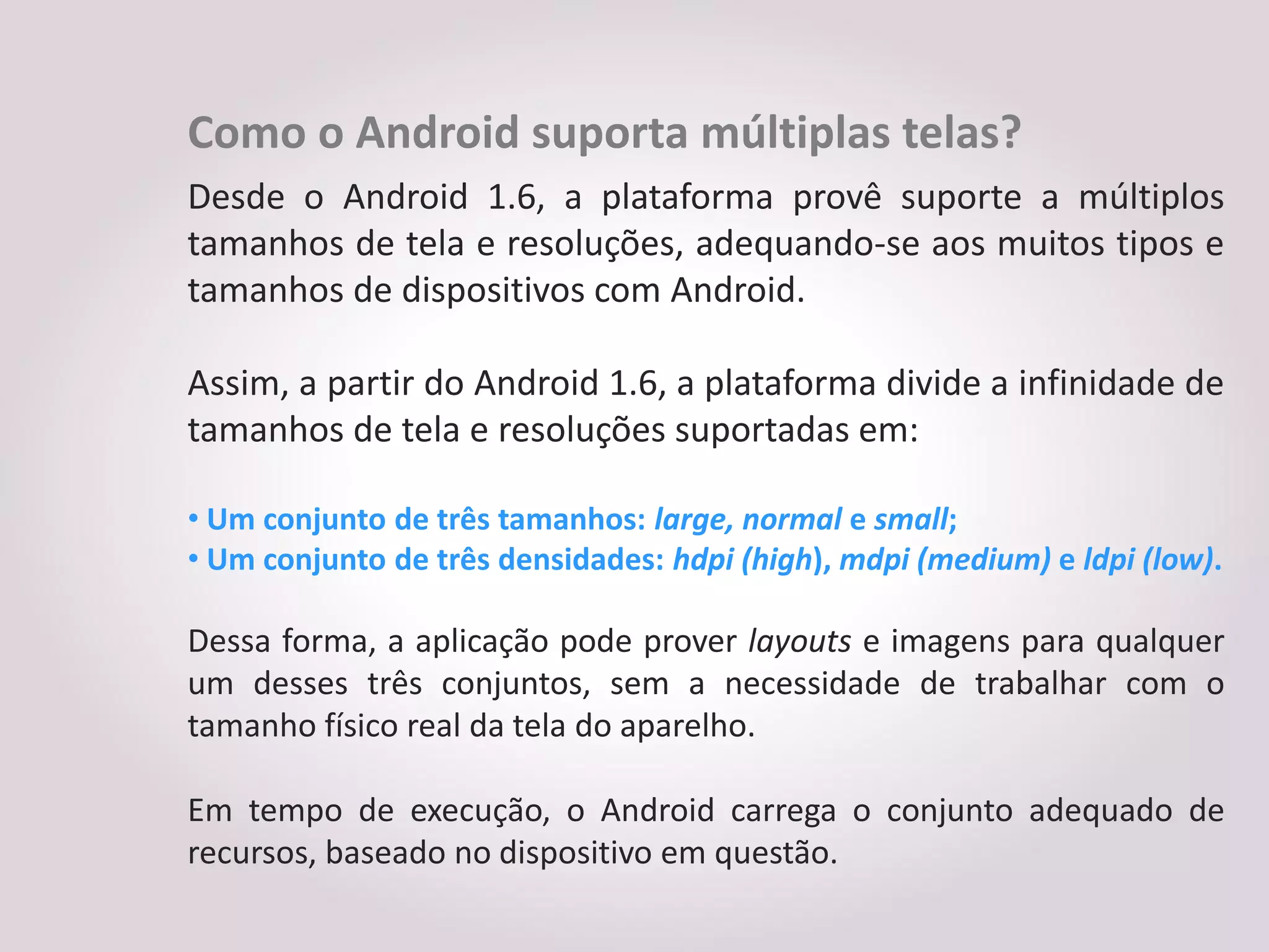 Como o Android suporta múltiplas telas?
Desde o Android 1.6, a plataforma provê suporte a múltiplos
tamanhos de tela e resoluções, adequando-se aos muitos tipos e
tamanhos de dispositivos com Android.

Assim, a partir do Android 1.6, a plataforma divide a infinidade de
tamanhos de tela e resoluções suportadas em:

• Um conjunto de três tamanhos: large, normal e small;
• Um conjunto de três densidades: hdpi (high), mdpi (medium) e ldpi (low).

Dessa forma, a aplicação pode prover layouts e imagens para qualquer
um desses três conjuntos, sem a necessidade de trabalhar com o
tamanho físico real da tela do aparelho.

Em tempo de execução, o Android carrega o conjunto adequado de
recursos, baseado no dispositivo em questão.
 