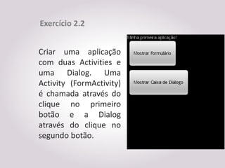 Exercício 2.2


Criar uma aplicação
com duas Activities e
uma Dialog. Uma
Activity (FormActivity)
é chamada através do
clique no primeiro
botão e a Dialog
através do clique no
segundo botão.
 