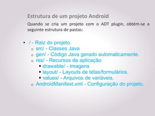 Estrutura de um projeto Android
 Quando se cria um projeto com o ADT plugin, obtém-se a
 seguinte estrutura de pastas:

• / - Raiz do projeto.
   o src/ - Classes Java
   o gen/ - Código Java gerado automaticamente.
   o res/ - Recursos da aplicação
        drawable/ - Imagens
        layout/ - Layouts de telas/formulários.
        values/ - Arquivos de variáveis.
   o AndroidManifest.xml - Configuração do projeto.
 