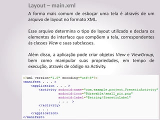 Layout – main.xml
A forma mais comum de esboçar uma tela é através de um
arquivo de layout no formato XML.

Esse arquivo determina o tipo de layout utilizado e declara os
elementos de interface que compõem a tela, correspondentes
às classes View e suas subclasses.

Além disso, a aplicação pode criar objetos View e ViewGroup,
bem como manipular suas propriedades, em tempo de
execução, através de código na Activity.
 