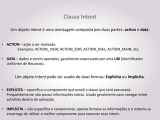 Classe Intent
     Um objeto Intent é uma mensagem composta por duas partes: action e data.


• ACTION – ação a ser realizada.
       Exemplos: ACTION_VIEW, ACTION_EDIT, ACTION_DIAL, ACTION_MAIN, etc;

• DATA – dados a serem operados, geralmente expressado por uma URI (Identificador
  Uniforme de Recursos).


       Um objeto Intent pode ser usado de duas formas: Explícita ou Implícita.

• EXPLÍCITA – especifica o componente que provê a classe que será executada.
  Frequentemente não possui informações extras. Usado geralmente para navegar entre
  activities dentro da aplicação.

• IMPLÍCITA – não especifica o componente, apenas fornece as informações e o sistema se
  encarrega de utilizar o melhor componente para executar esse Intent.
 