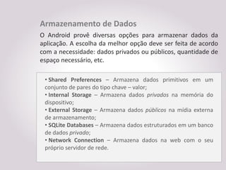 Armazenamento de Dados
O Android provê diversas opções para armazenar dados da
aplicação. A escolha da melhor opção deve ser feita de acordo
com a necessidade: dados privados ou públicos, quantidade de
espaço necessário, etc.

 • Shared Preferences – Armazena dados primitivos em um
 conjunto de pares do tipo chave – valor;
 • Internal Storage – Armazena dados privados na memória do
 dispositivo;
 • External Storage – Armazena dados públicos na mídia externa
 de armazenamento;
 • SQLite Databases – Armazena dados estruturados em um banco
 de dados privado;
 • Network Connection – Armazena dados na web com o seu
 próprio servidor de rede.
 