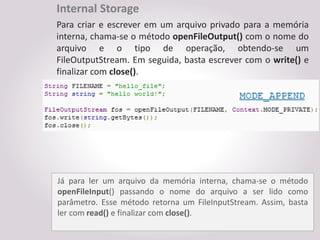 Internal Storage
Para criar e escrever em um arquivo privado para a memória
interna, chama-se o método openFileOutput() com o nome do
arquivo e o tipo de operação, obtendo-se um
FileOutputStream. Em seguida, basta escrever com o write() e
finalizar com close().




Já para ler um arquivo da memória interna, chama-se o método
openFileInput() passando o nome do arquivo a ser lido como
parâmetro. Esse método retorna um FileInputStream. Assim, basta
ler com read() e finalizar com close().
 