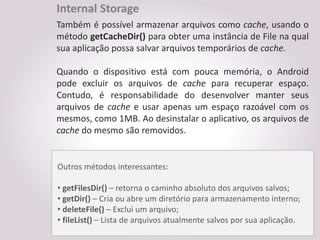 Internal Storage
Também é possível armazenar arquivos como cache, usando o
método getCacheDir() para obter uma instância de File na qual
sua aplicação possa salvar arquivos temporários de cache.

Quando o dispositivo está com pouca memória, o Android
pode excluir os arquivos de cache para recuperar espaço.
Contudo, é responsabilidade do desenvolver manter seus
arquivos de cache e usar apenas um espaço razoável com os
mesmos, como 1MB. Ao desinstalar o aplicativo, os arquivos de
cache do mesmo são removidos.


Outros métodos interessantes:

• getFilesDir() – retorna o caminho absoluto dos arquivos salvos;
• getDir() – Cria ou abre um diretório para armazenamento interno;
• deleteFile() – Exclui um arquivo;
• fileList() – Lista de arquivos atualmente salvos por sua aplicação.
 
