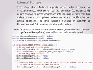 External Storage
  Todo dispositivo Android suporta uma mídia externa de
  armazenamento. Pode ser um cartão removível (como SD Card)
  ou um espaço de armazenamento interno (não removível). Em
  ambos os casos, os arquivos podem ser lidos e modificados por
  outras aplicações ou pelo usuário quando se conecta o
  dispositivo via USB para transferência de dados.
Antes de se trabalhar com o armazenamento externo, deve-se chamar o método
       getExternalStorageState() para verificar se a mídia está disponível:
 