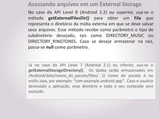 Acessando arquivos em um External Storage
No caso da API Level 8 (Android 2.2) ou superior, usa-se o
método getExternalFilesDir() para obter um File que
representa o diretório da mídia externa em que se deve salvar
seus arquivos. Esse método recebe como parâmetro o tipo de
subdiretório desejado, tais como DIRECTORY_MUSIC ou
DIRECTORY_RINGTONES. Caso se deseje armazenar na raiz,
passa-se null como parâmetro.


Já no caso da API Level 7 (Android 2.1) ou inferior, usa-se o
getExternalStorageDirectory(). Os dados serão armazenados em
/Android/data/nome_do_pacote/files/. O nome do pacote é no
estilo Java, por exemplo: “com.example.android.app”. Caso o usuário
desinstale a aplicação, esse diretório e todo o seu conteúdo será
excluído.
 