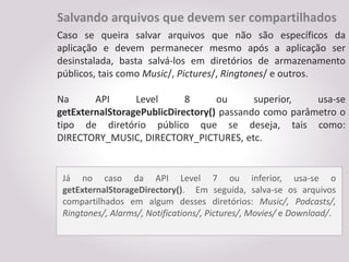 Salvando arquivos que devem ser compartilhados
Caso se queira salvar arquivos que não são específicos da
aplicação e devem permanecer mesmo após a aplicação ser
desinstalada, basta salvá-los em diretórios de armazenamento
públicos, tais como Music/, Pictures/, Ringtones/ e outros.

Na      API      Level      8      ou      superior,   usa-se
getExternalStoragePublicDirectory() passando como parâmetro o
tipo de diretório público que se deseja, tais como:
DIRECTORY_MUSIC, DIRECTORY_PICTURES, etc.


 Já no caso da API Level 7 ou inferior, usa-se o
 getExternalStorageDirectory(). Em seguida, salva-se os arquivos
 compartilhados em algum desses diretórios: Music/, Podcasts/,
 Ringtones/, Alarms/, Notifications/, Pictures/, Movies/ e Download/.
 