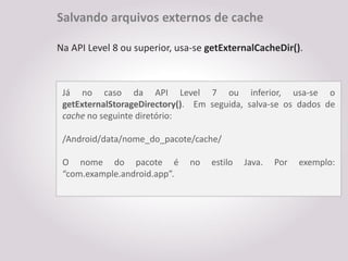 Salvando arquivos externos de cache

Na API Level 8 ou superior, usa-se getExternalCacheDir().



 Já no caso da API Level 7 ou inferior, usa-se o
 getExternalStorageDirectory(). Em seguida, salva-se os dados de
 cache no seguinte diretório:

 /Android/data/nome_do_pacote/cache/

 O nome do pacote é           no   estilo   Java.   Por   exemplo:
 “com.example.android.app”.
 
