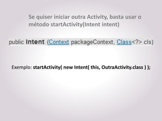 Se quiser iniciar outra Activity, basta usar o
        método startActivity(Intent intent)




Exemplo: startActivity( new Intent( this, OutraActivity.class ) );
 