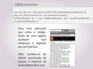 URLConnection

java.net.URL url = new java.net.URL(“http://developer.android.com");
java.net.URLConnection uc = url.openConnection();
BufferedReader br = new BufferedReader( new InputStreamReader (
uc.getInputStream() ) );

   Faça uma aplicação
   que exiba o código-
   fonte de uma página
   qualquer        cujo
   endereço é digitado
   em um EditText.

   OBS: Lembre-se de
   definir permissão de
   acesso à Internet no
   AndroidManifest.xml
 