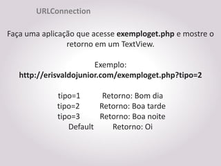 URLConnection

Faça uma aplicação que acesse exemploget.php e mostre o
                retorno em um TextView.

                        Exemplo:
   http://erisvaldojunior.com/exemploget.php?tipo=2

             tipo=1      Retorno: Bom dia
             tipo=2     Retorno: Boa tarde
             tipo=3     Retorno: Boa noite
                Default     Retorno: Oi
 
