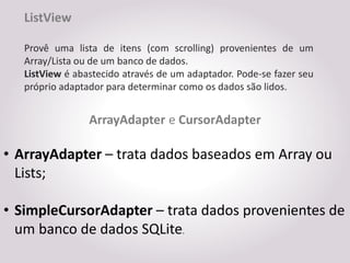 ListView

   Provê uma lista de itens (com scrolling) provenientes de um
   Array/Lista ou de um banco de dados.
   ListView é abastecido através de um adaptador. Pode-se fazer seu
   próprio adaptador para determinar como os dados são lidos.


                 ArrayAdapter e CursorAdapter

• ArrayAdapter – trata dados baseados em Array ou
  Lists;

• SimpleCursorAdapter – trata dados provenientes de
  um banco de dados SQLite.
 