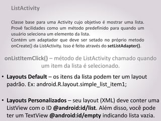 ListActivity

   Classe base para uma Activity cujo objetivo é mostrar uma lista.
   Provê facilidades como um método predefinido para quando um
   usuário seleciona um elemento da lista.
   Contém um adaptador que deve ser setado no próprio metodo
   onCreate() da ListActivity. Isso é feito através do setListAdapter().

 onListItemClick() – método de ListActivity chamado quando
               um item da lista é selecionado.
• Layouts Default – os itens da lista podem ter um layout
  padrão. Ex: android.R.layout.simple_list_item1;

• Layouts Personalizados – seu layout (XML) deve conter uma
  ListView com o ID @android:id/list. Além disso, você pode
  ter um TextView @android:id/empty indicando lista vazia.
 