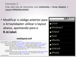 Exemplo 2
   Criar uma lista de elementos com ListActivity + Array Adapter +
   Layout PERSONALIZADO.



• Modificar o código anterior para
  o ArrayAdapter utilizar o layout
  abaixo, apontando para o
  R.id.label.
              rowlayout.xml
 